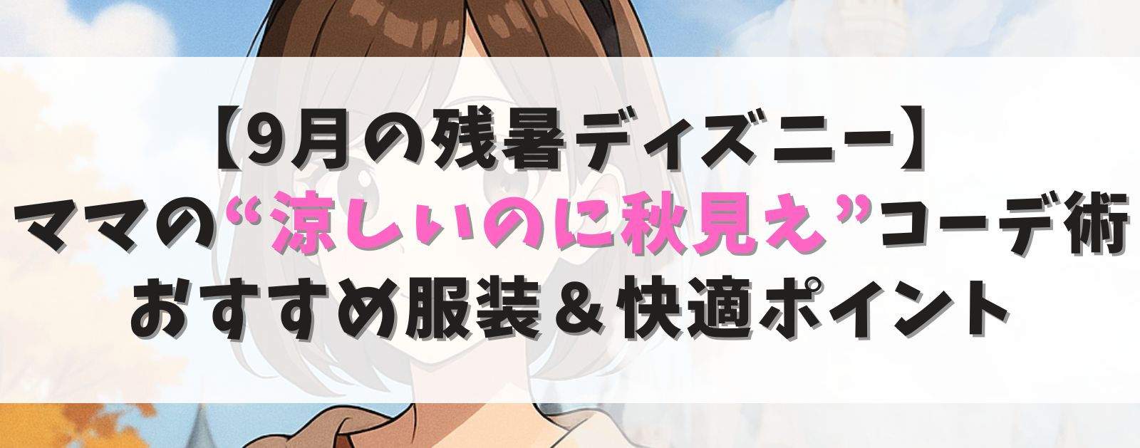 【9月の残暑ディズニー】ママの“涼しいのに秋見え”コーデ術|おすすめ服装&快適ポイント